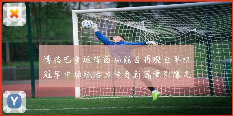 博格巴重返绿茵场能否再现世界杯冠军中场统治力传奇新篇章引爆足坛期待