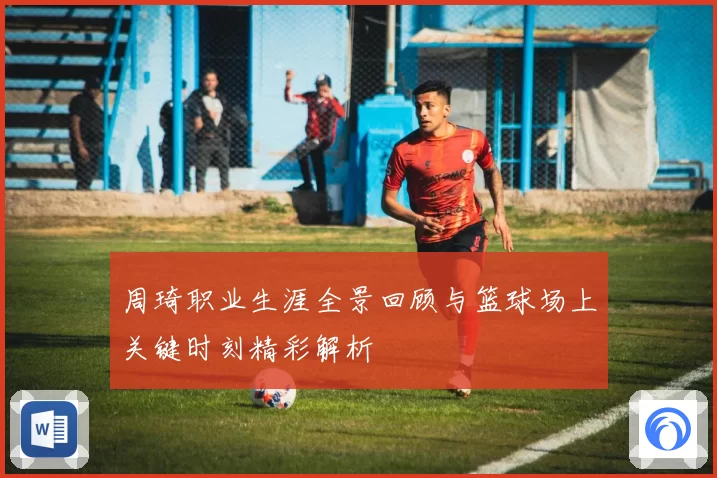 周琦职业生涯全景回顾与篮球场上关键时刻精彩解析
