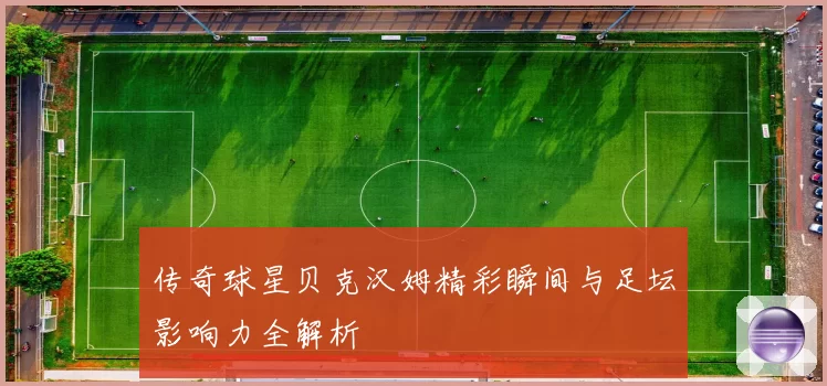 传奇球星贝克汉姆精彩瞬间与足坛影响力全解析