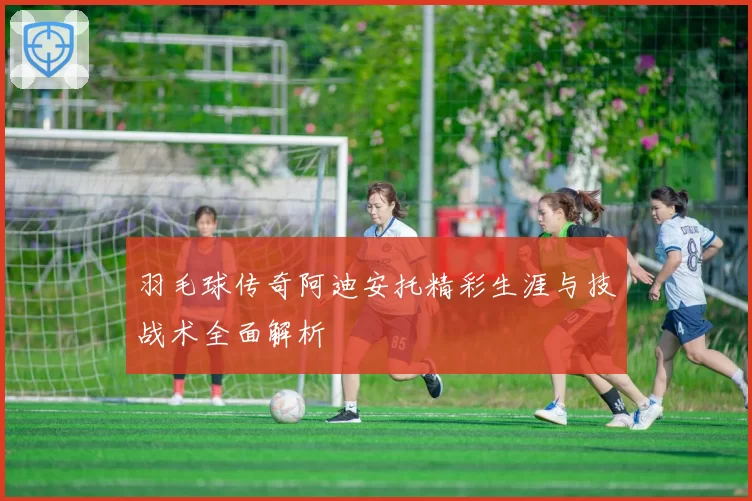 羽毛球传奇阿迪安托精彩生涯与技战术全面解析